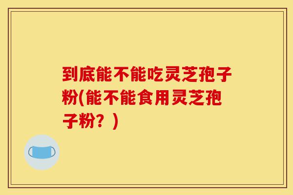 到底能不能吃灵芝孢子粉(能不能食用灵芝孢子粉?)-第1张图片-灵芝之家 到底能不能吃灵芝孢子粉(能不能食用灵芝孢子粉?)-第1张图片-灵芝之家