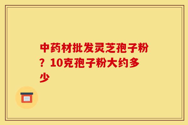 中药材批发灵芝孢子粉?10克孢子粉大约多少-第1张图片-灵芝之家 中药材批发灵芝孢子粉?10克孢子粉大约多少-第1张图片-灵芝之家