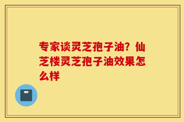 专家谈灵芝孢子油?仙芝楼灵芝孢子油效果怎么样-第1张图片-灵芝之家 专家谈灵芝孢子油?仙芝楼灵芝孢子油效果怎么样-第1张图片-灵芝之家