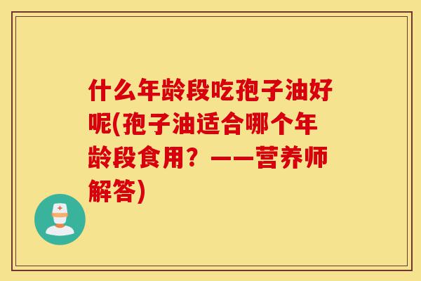 什么年龄段吃孢子油好呢(孢子油适合哪个年龄段食用?——营养师解答)-第1张图片-灵芝之家 什么年龄段吃孢子油好呢(孢子油适合哪个年龄段食用?——营养师解答)-第1张图片-灵芝之家