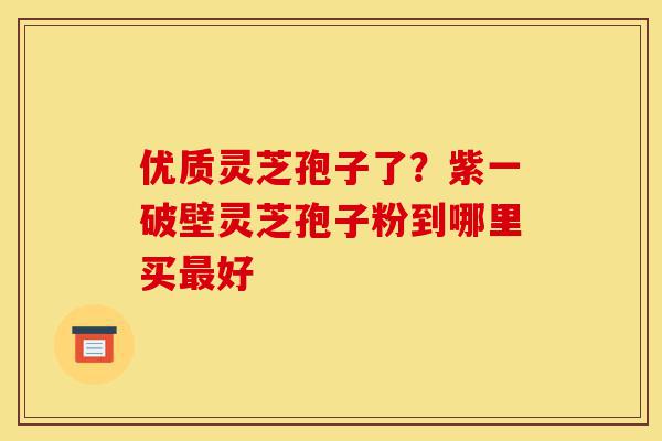 优质灵芝孢子了？紫一破壁灵芝孢子粉到哪里买最好-第1张图片-灵芝之家