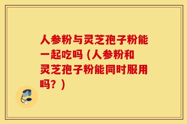 人参粉与灵芝孢子粉能一起吃吗 (人参粉和灵芝孢子粉能同时服用吗?)-第1张图片-灵芝之家 人参粉与灵芝孢子粉能一起吃吗 (人参粉和灵芝孢子粉能同时服用吗?)-第1张图片-灵芝之家