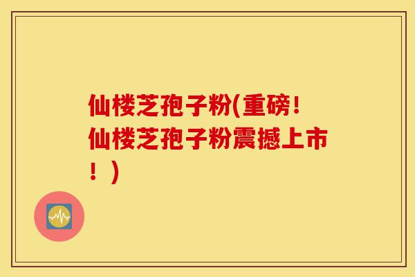 仙楼芝孢子粉(重磅!仙楼芝孢子粉震撼上市!)-第1张图片-灵芝之家 仙楼芝孢子粉(重磅!仙楼芝孢子粉震撼上市!)-第1张图片-灵芝之家