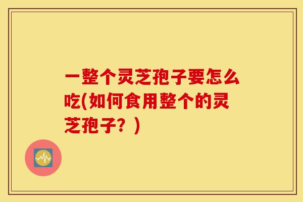 一整个灵芝孢子要怎么吃(如何食用整个的灵芝孢子？)-第1张图片-灵芝之家