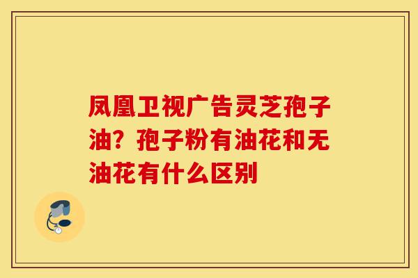 凤凰卫视广告灵芝孢子油?孢子粉有油花和无油花有什么区别-第1张图片-灵芝之家 凤凰卫视广告灵芝孢子油?孢子粉有油花和无油花有什么区别-第1张图片-灵芝之家