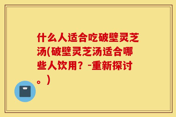 什么人适合吃破壁灵芝汤(破壁灵芝汤适合哪些人饮用?-重新探讨。)-第1张图片-灵芝之家 什么人适合吃破壁灵芝汤(破壁灵芝汤适合哪些人饮用?-重新探讨。)-第1张图片-灵芝之家
