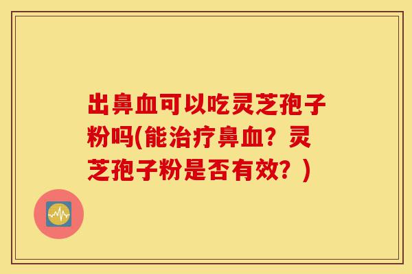 出鼻血可以吃灵芝孢子粉吗(能治疗鼻血?灵芝孢子粉是否有效?)-第1张图片-灵芝之家 出鼻血可以吃灵芝孢子粉吗(能治疗鼻血?灵芝孢子粉是否有效?)-第1张图片-灵芝之家