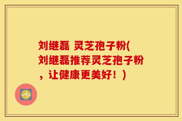刘继磊 灵芝孢子粉(刘继磊推荐灵芝孢子粉,让健康更美好!)-第1张图片-灵芝之家 刘继磊 灵芝孢子粉(刘继磊推荐灵芝孢子粉,让健康更美好!)-第1张图片-灵芝之家