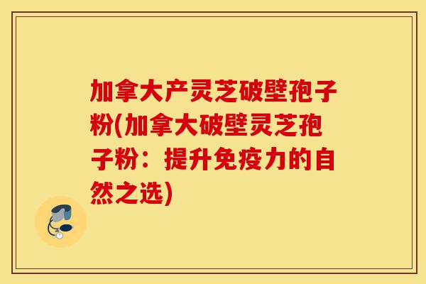 加拿大产灵芝破壁孢子粉(加拿大破壁灵芝孢子粉:提升免疫力的自然之选)-第1张图片-灵芝之家 加拿大产灵芝破壁孢子粉(加拿大破壁灵芝孢子粉:提升免疫力的自然之选)-第1张图片-灵芝之家