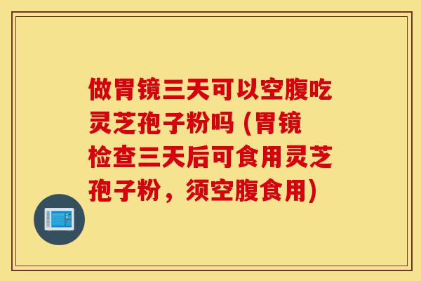 做胃镜三天可以空腹吃灵芝孢子粉吗 (胃镜检查三天后可食用灵芝孢子粉,须空腹食用)-第1张图片-灵芝之家 做胃镜三天可以空腹吃灵芝孢子粉吗 (胃镜检查三天后可食用灵芝孢子粉,须空腹食用)-第1张图片-灵芝之家
