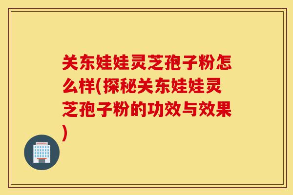 关东娃娃灵芝孢子粉怎么样(探秘关东娃娃灵芝孢子粉的功效与效果)-第1张图片-灵芝之家