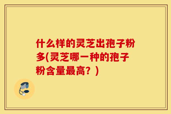 什么样的灵芝出孢子粉多(灵芝哪一种的孢子粉含量最高?)-第1张图片-灵芝之家 什么样的灵芝出孢子粉多(灵芝哪一种的孢子粉含量最高?)-第1张图片-灵芝之家