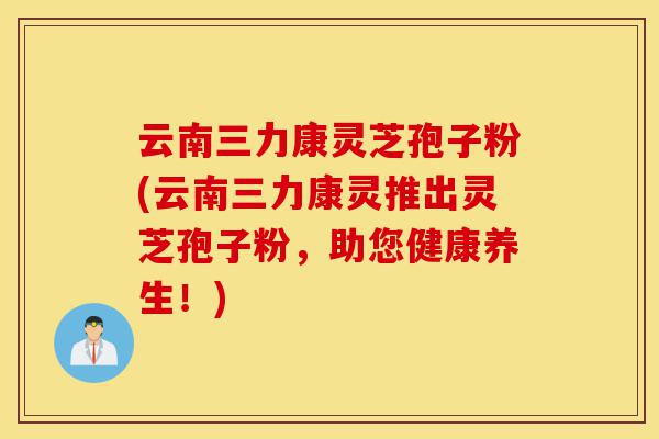 云南三力康灵芝孢子粉(云南三力康灵推出灵芝孢子粉,助您健康养生!)-第1张图片-灵芝之家 云南三力康灵芝孢子粉(云南三力康灵推出灵芝孢子粉,助您健康养生!)-第1张图片-灵芝之家