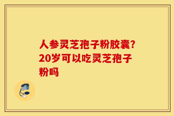 人参灵芝孢子粉胶囊?20岁可以吃灵芝孢子粉吗-第1张图片-灵芝之家 人参灵芝孢子粉胶囊?20岁可以吃灵芝孢子粉吗-第1张图片-灵芝之家