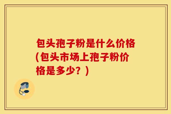包头孢子粉是什么价格(包头市场上孢子粉价格是多少?)-第1张图片-灵芝之家 包头孢子粉是什么价格(包头市场上孢子粉价格是多少?)-第1张图片-灵芝之家
