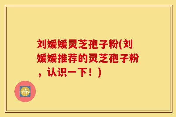 刘媛媛灵芝孢子粉(刘媛媛推荐的灵芝孢子粉，认识一下！)-第1张图片-灵芝之家