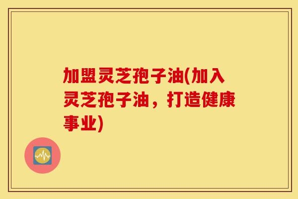 加盟灵芝孢子油(加入灵芝孢子油,打造健康事业)-第1张图片-灵芝之家 加盟灵芝孢子油(加入灵芝孢子油,打造健康事业)-第1张图片-灵芝之家