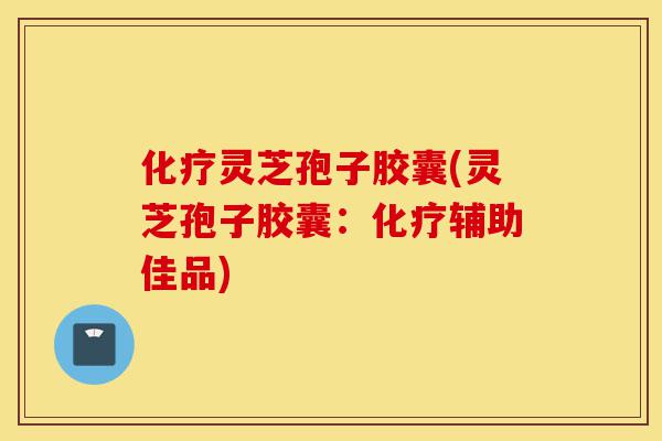 化疗灵芝孢子胶囊(灵芝孢子胶囊：化疗辅助佳品)-第1张图片-灵芝之家