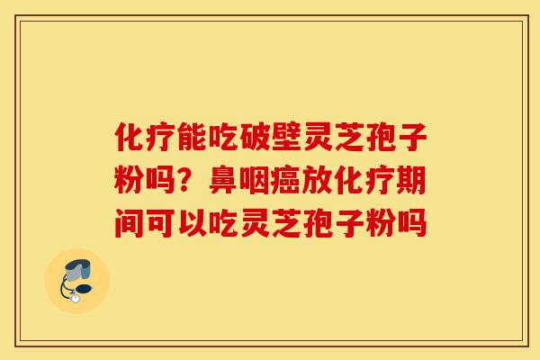 化疗能吃破壁灵芝孢子粉吗？鼻咽癌放化疗期间可以吃灵芝孢子粉吗-第1张图片-灵芝之家