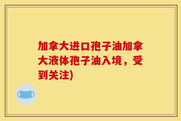 加拿大进口孢子油加拿大液体孢子油入境，受到关注)-第1张图片-灵芝之家