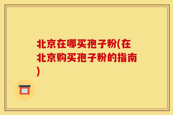 北京在哪买孢子粉(在北京购买孢子粉的指南)-第1张图片-灵芝之家 北京在哪买孢子粉(在北京购买孢子粉的指南)-第1张图片-灵芝之家
