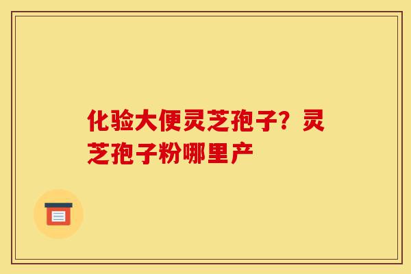 化验大便灵芝孢子?灵芝孢子粉哪里产-第1张图片-灵芝之家 化验大便灵芝孢子?灵芝孢子粉哪里产-第1张图片-灵芝之家