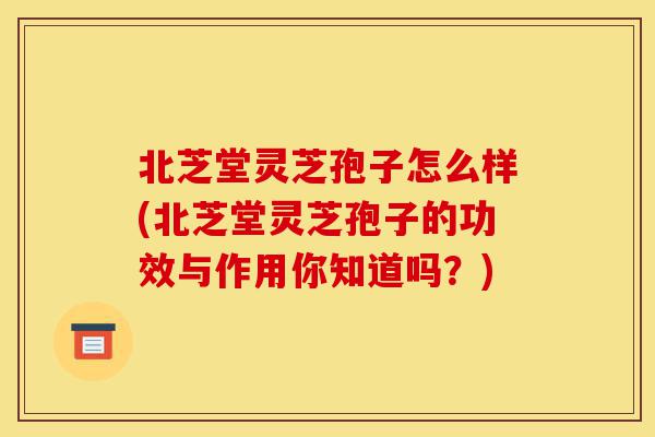 北芝堂灵芝孢子怎么样(北芝堂灵芝孢子的功效与作用你知道吗？)-第1张图片-灵芝之家