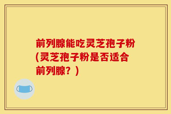 前列腺能吃灵芝孢子粉(灵芝孢子粉是否适合前列腺?)-第1张图片-灵芝之家 前列腺能吃灵芝孢子粉(灵芝孢子粉是否适合前列腺?)-第1张图片-灵芝之家