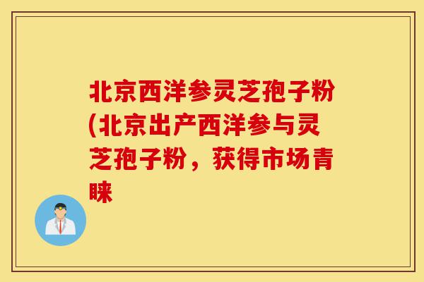 北京西洋参灵芝孢子粉(北京出产西洋参与灵芝孢子粉，获得市场青睐-第1张图片-灵芝之家