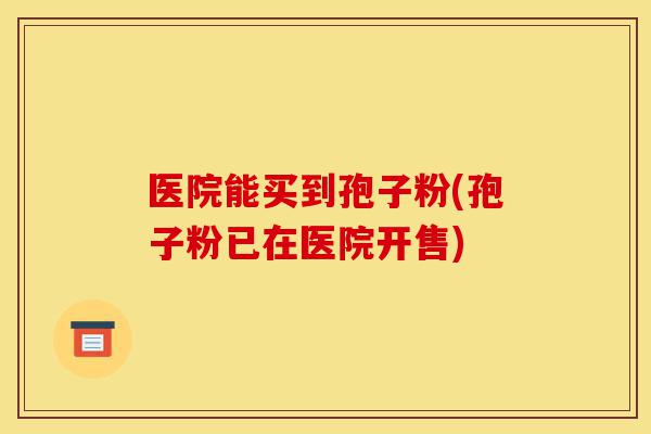 医院能买到孢子粉(孢子粉已在医院开售)-第1张图片-灵芝之家 医院能买到孢子粉(孢子粉已在医院开售)-第1张图片-灵芝之家