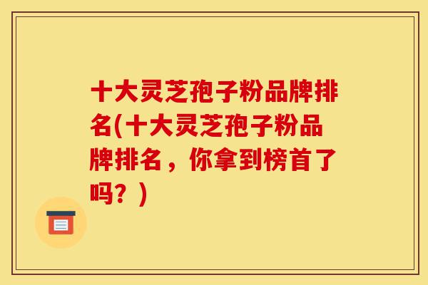 十大灵芝孢子粉品牌排名(十大灵芝孢子粉品牌排名，你拿到榜首了吗？)-第1张图片-灵芝之家