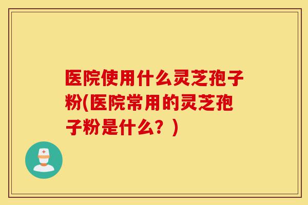 医院使用什么灵芝孢子粉(医院常用的灵芝孢子粉是什么?)-第1张图片-灵芝之家 医院使用什么灵芝孢子粉(医院常用的灵芝孢子粉是什么?)-第1张图片-灵芝之家