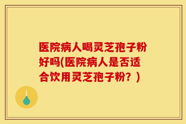 医院病人喝灵芝孢子粉好吗(医院病人是否适合饮用灵芝孢子粉？)-第1张图片-灵芝之家
