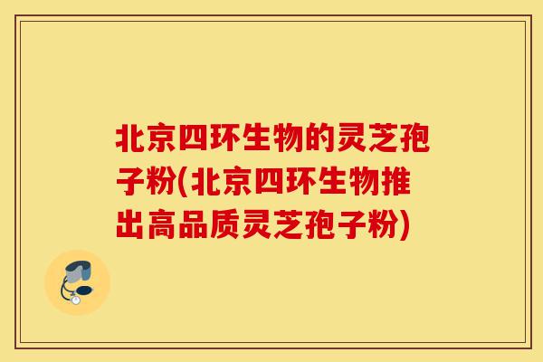 北京四环生物的灵芝孢子粉(北京四环生物推出高品质灵芝孢子粉)-第1张图片-灵芝之家