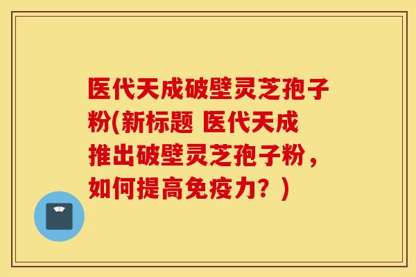 医代天成破壁灵芝孢子粉(新标题 医代天成推出破壁灵芝孢子粉，如何提高免疫力？)-第1张图片-灵芝之家