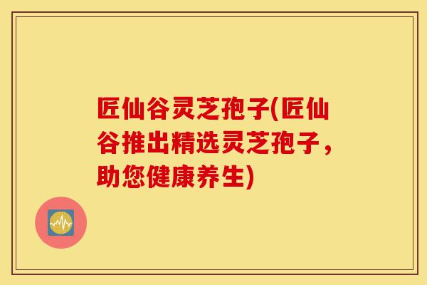 匠仙谷灵芝孢子(匠仙谷推出精选灵芝孢子,助您健康养生)-第1张图片-灵芝之家 匠仙谷灵芝孢子(匠仙谷推出精选灵芝孢子,助您健康养生)-第1张图片-灵芝之家