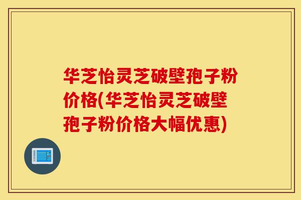 华芝怡灵芝破壁孢子粉价格(华芝怡灵芝破壁孢子粉价格大幅优惠)-第1张图片-灵芝之家