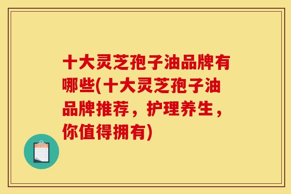 十大灵芝孢子油品牌有哪些(十大灵芝孢子油品牌推荐，护理养生，你值得拥有)-第1张图片-灵芝之家