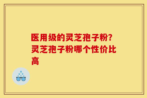 医用级的灵芝孢子粉？灵芝孢子粉哪个性价比高-第1张图片-灵芝之家