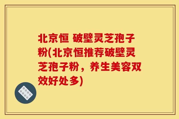 北京恒 破壁灵芝孢子粉(北京恒推荐破壁灵芝孢子粉，养生美容双效好处多)-第1张图片-灵芝之家