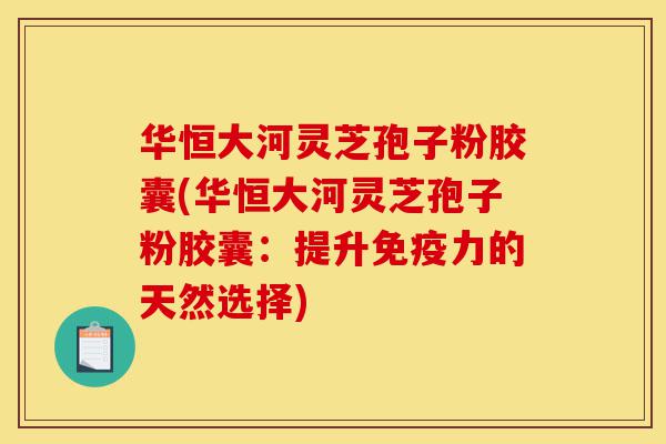 华恒大河灵芝孢子粉胶囊(华恒大河灵芝孢子粉胶囊：提升免疫力的天然选择)-第1张图片-灵芝之家