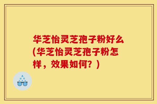 华芝怡灵芝孢子粉好么(华芝怡灵芝孢子粉怎样，效果如何？)-第1张图片-灵芝之家