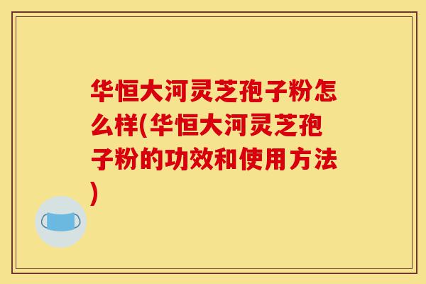 华恒大河灵芝孢子粉怎么样(华恒大河灵芝孢子粉的功效和使用方法)-第1张图片-灵芝之家