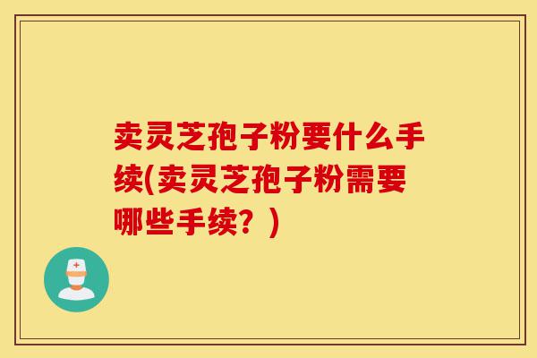 卖灵芝孢子粉要什么手续(卖灵芝孢子粉需要哪些手续?)-第1张图片-灵芝之家 卖灵芝孢子粉要什么手续(卖灵芝孢子粉需要哪些手续?)-第1张图片-灵芝之家