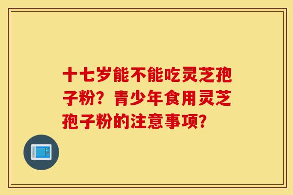 十七岁能不能吃灵芝孢子粉?青少年食用灵芝孢子粉的注意事项?-第1张图片-灵芝之家 十七岁能不能吃灵芝孢子粉?青少年食用灵芝孢子粉的注意事项?-第1张图片-灵芝之家