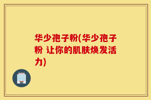 华少孢子粉(华少孢子粉 让你的肌肤焕发活力)-第1张图片-灵芝之家