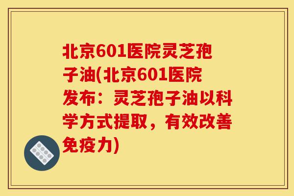 北京601医院灵芝孢子油(北京601医院发布：灵芝孢子油以科学方式提取，有效改善免疫力)-第1张图片-灵芝之家