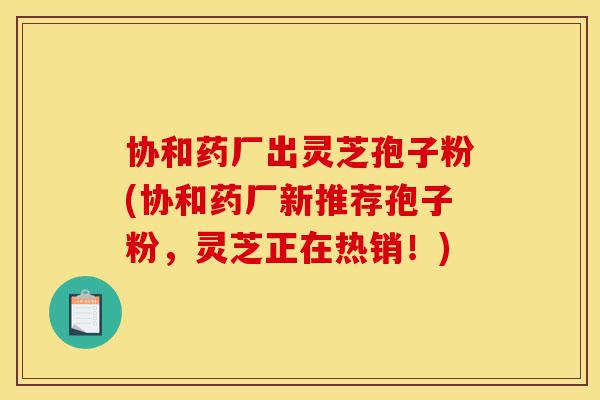 协和药厂出灵芝孢子粉(协和药厂新推荐孢子粉,灵芝正在热销!)-第1张图片-灵芝之家 协和药厂出灵芝孢子粉(协和药厂新推荐孢子粉,灵芝正在热销!)-第1张图片-灵芝之家