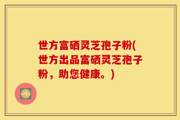 世方富硒灵芝孢子粉(世方出品富硒灵芝孢子粉,助您健康。)-第1张图片-灵芝之家 世方富硒灵芝孢子粉(世方出品富硒灵芝孢子粉,助您健康。)-第1张图片-灵芝之家