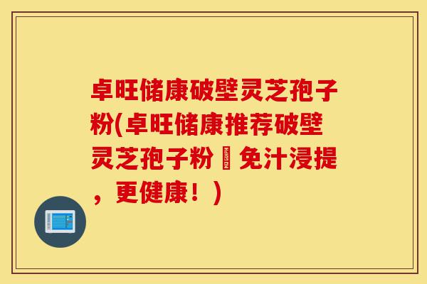 卓旺储康破壁灵芝孢子粉(卓旺储康推荐破壁灵芝孢子粉–免汁浸提,更健康!)-第1张图片-灵芝之家 卓旺储康破壁灵芝孢子粉(卓旺储康推荐破壁灵芝孢子粉–免汁浸提,更健康!)-第1张图片-灵芝之家